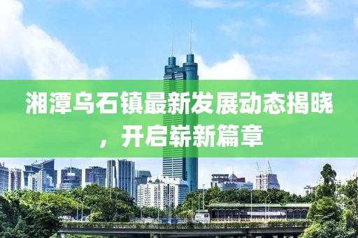 湘潭烏石鎮(zhèn)最新發(fā)展動態(tài)揭曉，開啟嶄新篇章