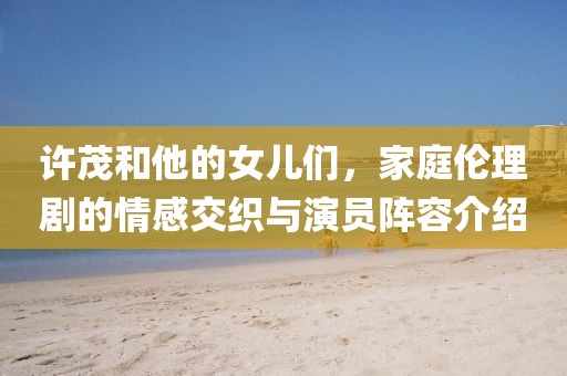 許茂和他的女兒們，家庭倫理劇的情感交織與演員陣容介紹
