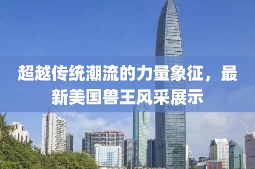 超越傳統(tǒng)潮流的力量象征，最新美國(guó)獸王風(fēng)采展示
