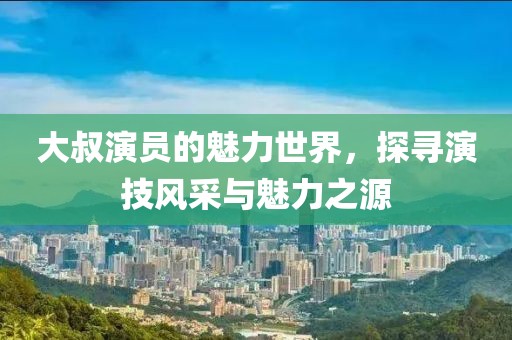 大叔演員的魅力世界，探尋演技風(fēng)采與魅力之源
