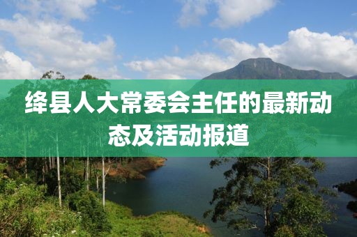 絳縣人大常委會(huì)主任的最新動(dòng)態(tài)及活動(dòng)報(bào)道