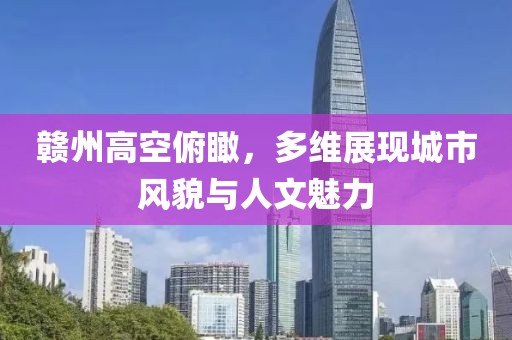 贛州高空俯瞰，多維展現(xiàn)城市風(fēng)貌與人文魅力