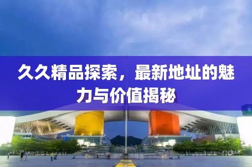 久久精品探索，最新地址的魅力與價值揭秘