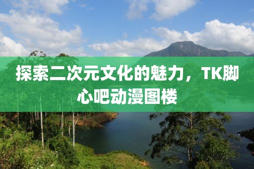 探索二次元文化的魅力，TK腳心吧動漫圖樓