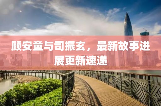 顧安童與司振玄，最新故事進展更新速遞