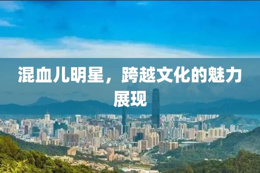 混血兒明星，跨越文化的魅力展現(xiàn)