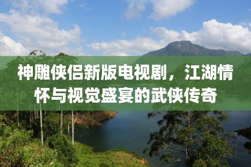 神雕俠侶新版電視劇，江湖情懷與視覺盛宴的武俠傳奇