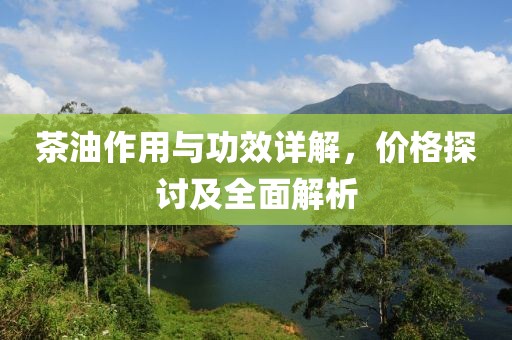 茶油作用與功效詳解，價(jià)格探討及全面解析