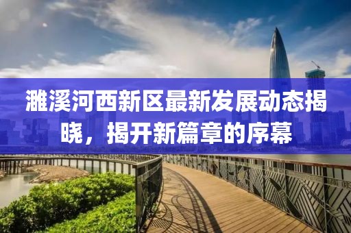 濉溪河西新區(qū)最新發(fā)展動(dòng)態(tài)揭曉，揭開新篇章的序幕