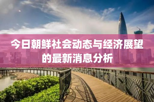 今日朝鮮社會動態(tài)與經(jīng)濟展望的最新消息分析