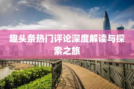趣頭條熱門評論深度解讀與探索之旅