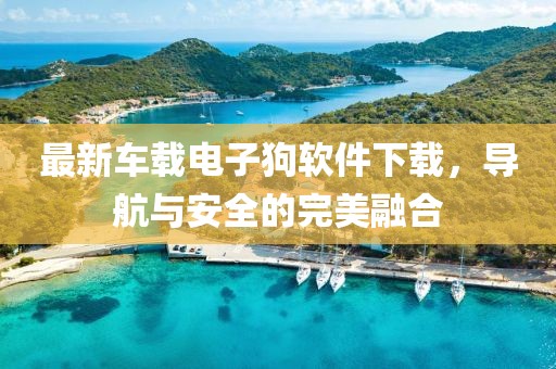 最新車載電子狗軟件下載，導(dǎo)航與安全的完美融合