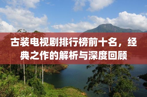 古裝電視劇排行榜前十名，經(jīng)典之作的解析與深度回顧