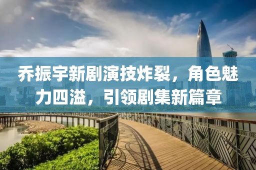 喬振宇新劇演技炸裂，角色魅力四溢，引領(lǐng)劇集新篇章
