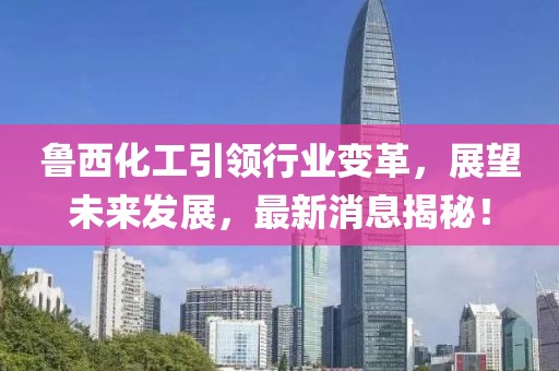 魯西化工引領行業(yè)變革，展望未來發(fā)展，最新消息揭秘！