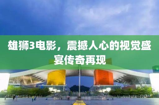 雄獅3電影，震撼人心的視覺盛宴傳奇再現(xiàn)