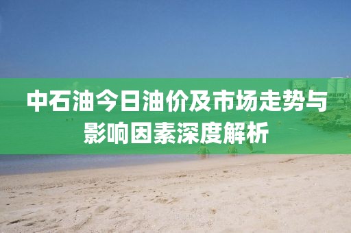 中石油今日油價及市場走勢與影響因素深度解析