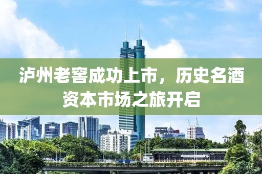 瀘州老窖成功上市，歷史名酒資本市場之旅開啟