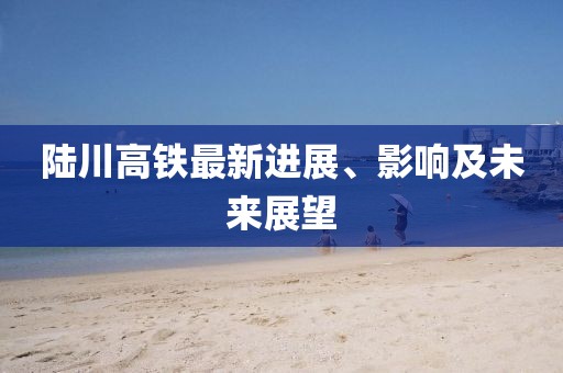 陸川高鐵最新進(jìn)展、影響及未來展望