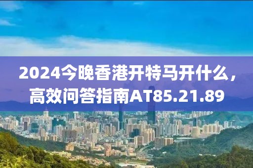 2024今晚香港開(kāi)特馬開(kāi)什么，高效問(wèn)答指南AT85.21.89