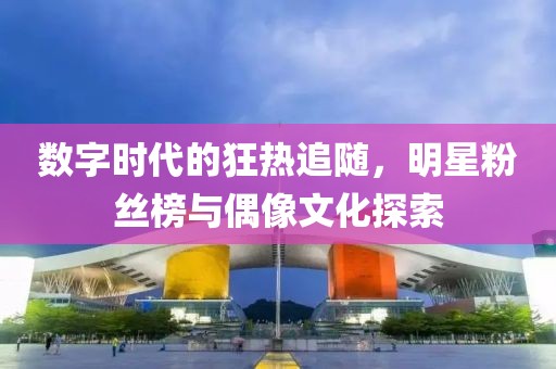 數(shù)字時(shí)代的狂熱追隨，明星粉絲榜與偶像文化探索