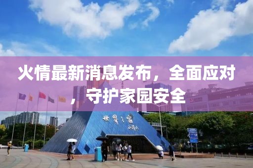 火情最新消息發(fā)布，全面應(yīng)對，守護(hù)家園安全