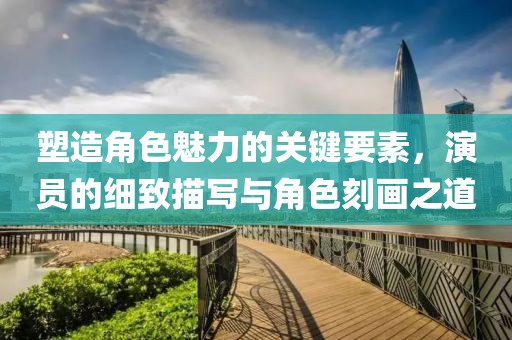 塑造角色魅力的關(guān)鍵要素，演員的細(xì)致描寫與角色刻畫之道