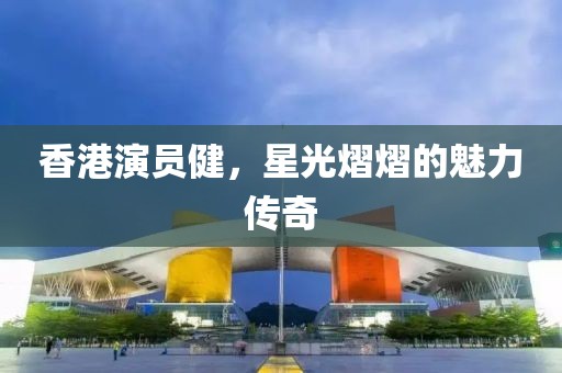 香港演員健，星光熠熠的魅力傳奇