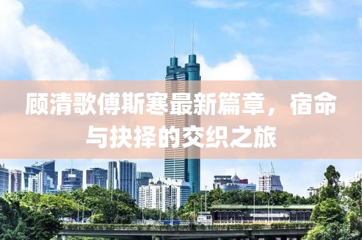 顧清歌傅斯寒最新篇章，宿命與抉擇的交織之旅