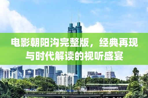 電影朝陽(yáng)溝完整版，經(jīng)典再現(xiàn)與時(shí)代解讀的視聽盛宴