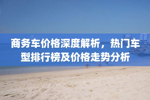 商務(wù)車價格深度解析，熱門車型排行榜及價格走勢分析