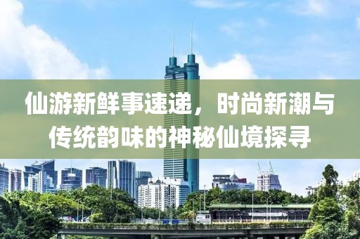 仙游新鮮事速遞，時尚新潮與傳統(tǒng)韻味的神秘仙境探尋