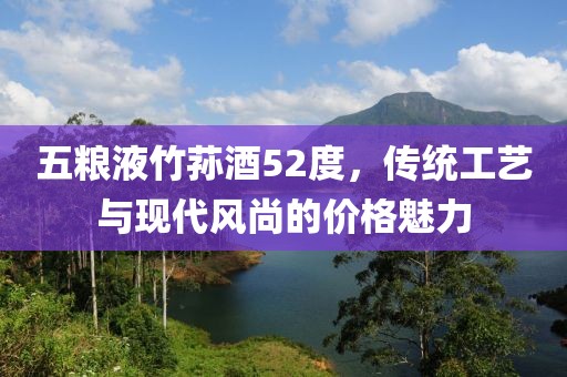 五糧液竹蓀酒52度，傳統(tǒng)工藝與現(xiàn)代風尚的價格魅力
