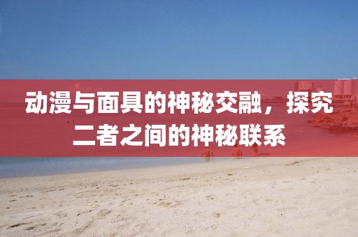 動漫與面具的神秘交融，探究二者之間的神秘聯(lián)系