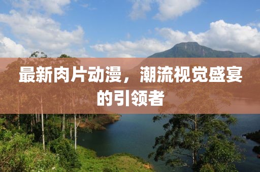 最新肉片動漫，潮流視覺盛宴的引領(lǐng)者