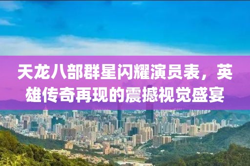 天龍八部群星閃耀演員表，英雄傳奇再現(xiàn)的震撼視覺盛宴