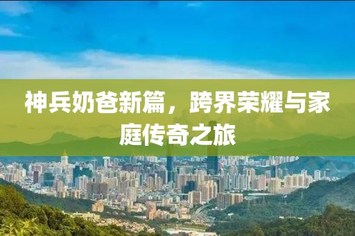 神兵奶爸新篇，跨界榮耀與家庭傳奇之旅