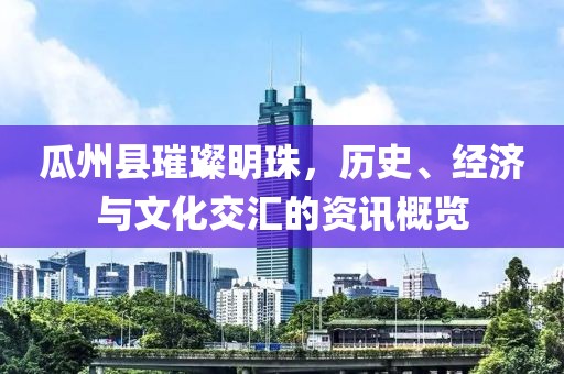 瓜州縣璀璨明珠，歷史、經(jīng)濟(jì)與文化交匯的資訊概覽