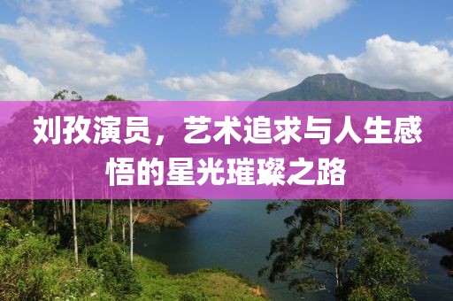 劉孜演員，藝術(shù)追求與人生感悟的星光璀璨之路