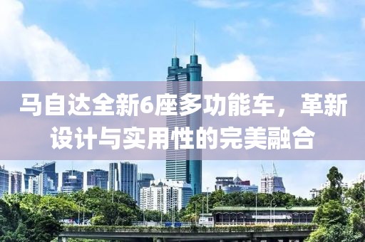 馬自達(dá)全新6座多功能車(chē)，革新設(shè)計(jì)與實(shí)用性的完美融合