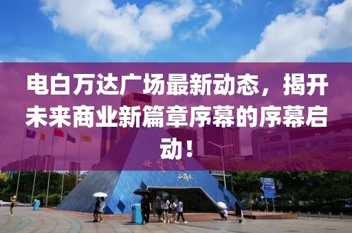 電白萬達(dá)廣場最新動態(tài)，揭開未來商業(yè)新篇章序幕的序幕啟動！