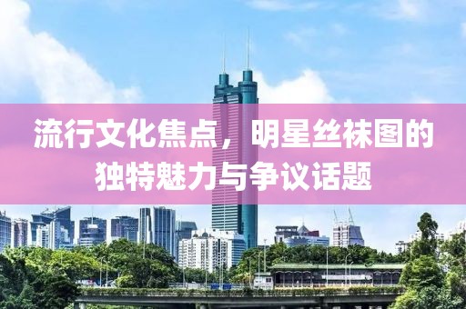 流行文化焦點(diǎn)，明星絲襪圖的獨(dú)特魅力與爭(zhēng)議話題