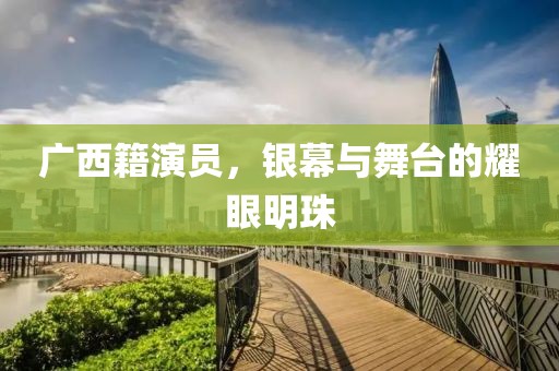 廣西籍演員，銀幕與舞臺的耀眼明珠
