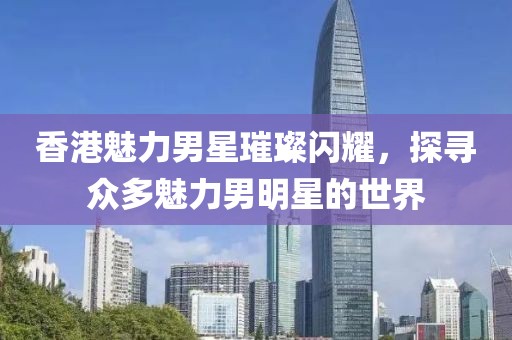 香港魅力男星璀璨閃耀，探尋眾多魅力男明星的世界