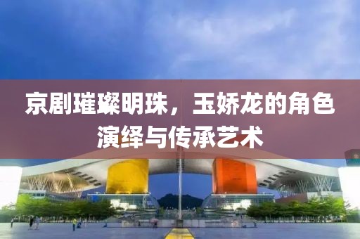 京劇璀璨明珠，玉嬌龍的角色演繹與傳承藝術(shù)
