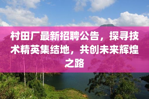 村田廠最新招聘公告，探尋技術(shù)精英集結(jié)地，共創(chuàng)未來輝煌之路