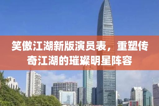 笑傲江湖新版演員表，重塑傳奇江湖的璀璨明星陣容