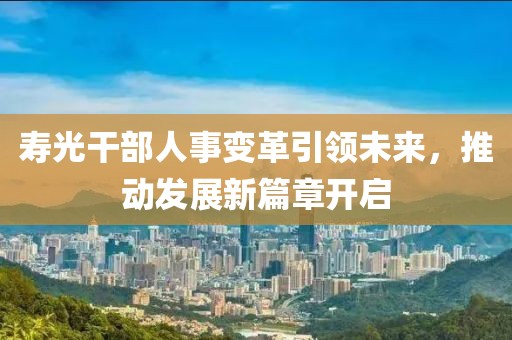 壽光干部人事變革引領(lǐng)未來，推動發(fā)展新篇章開啟