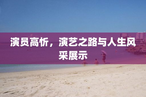 演員高忻，演藝之路與人生風(fēng)采展示
