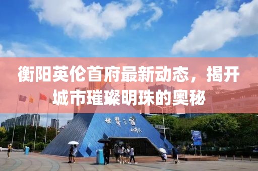 衡陽英倫首府最新動(dòng)態(tài)，揭開城市璀璨明珠的奧秘